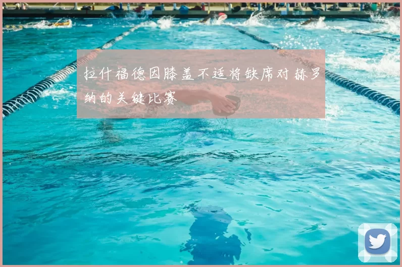 拉什福德因膝盖不适将缺席对赫罗纳的关键比赛