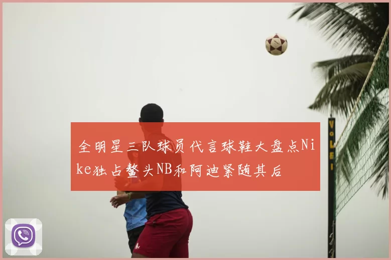 全明星三队球员代言球鞋大盘点Nike独占鳌头NB和阿迪紧随其后