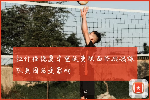 拉什福德夏季重返曼联面临挑战球队氛围或受影响