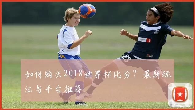 如何购买2018世界杯比分?最新玩法与平台推荐
