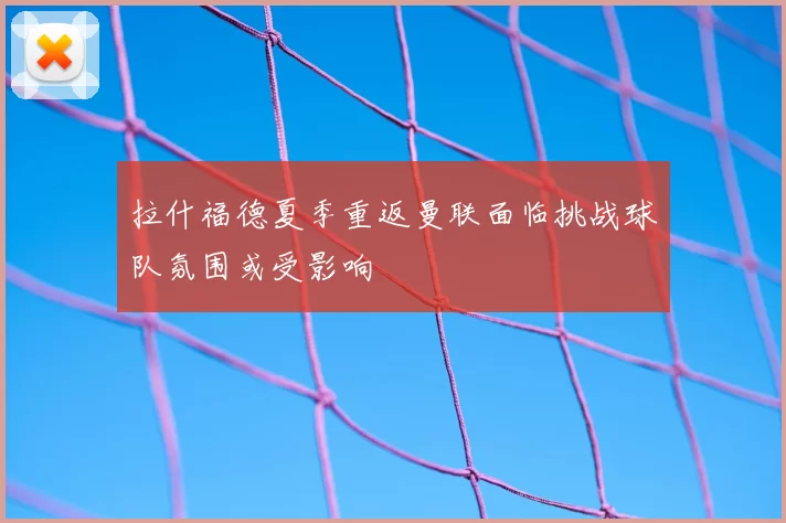 拉什福德夏季重返曼联面临挑战球队氛围或受影响