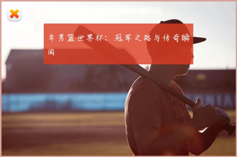 年男篮世界杯：冠军之路与传奇瞬间