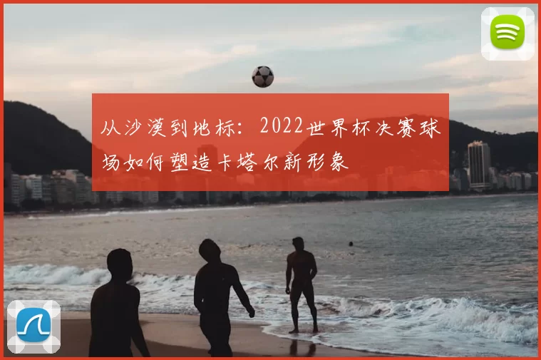 从沙漠到地标：2022世界杯决赛球场如何塑造卡塔尔新形象
