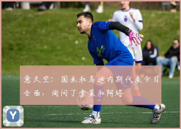 意天空：国米和乌迪内斯代表今日会面，询问了索莱和阿塔