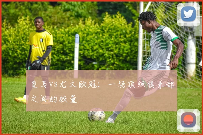 皇马vs尤文欧冠：一场顶级俱乐部之间的较量