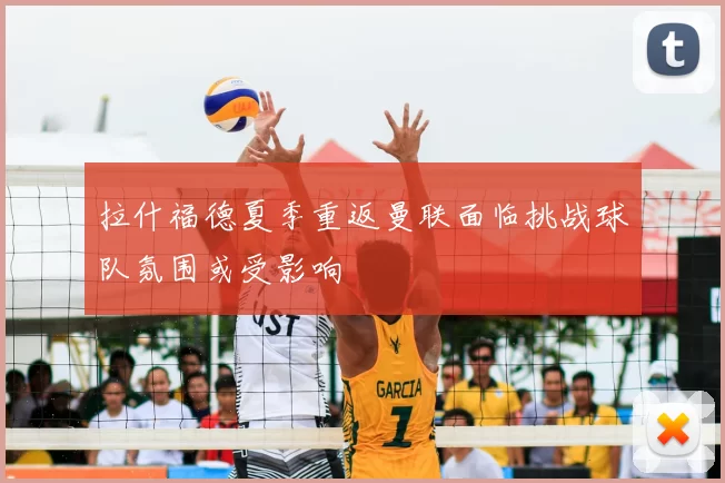 拉什福德夏季重返曼联面临挑战球队氛围或受影响