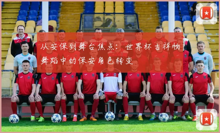 从安保到舞台焦点：世界杯吉祥物舞蹈中的保安角色转变