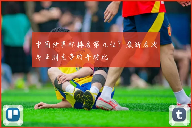 中国世界杯排名第几位？最新名次与亚洲竞争对手对比