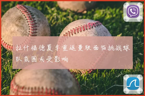 拉什福德夏季重返曼联面临挑战球队氛围或受影响