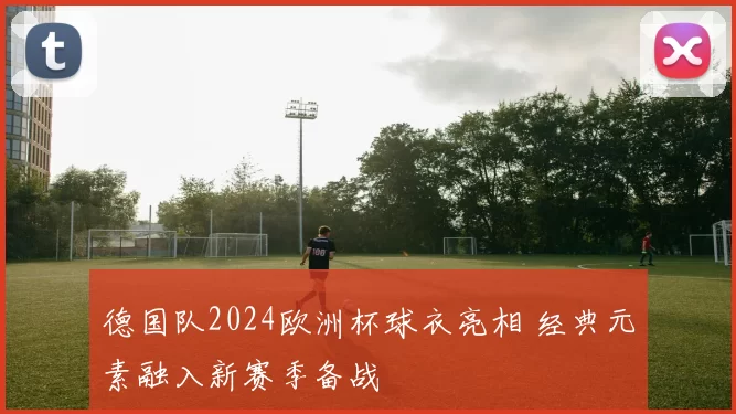 德国队2024欧洲杯球衣亮相 经典元素融入新赛季备战