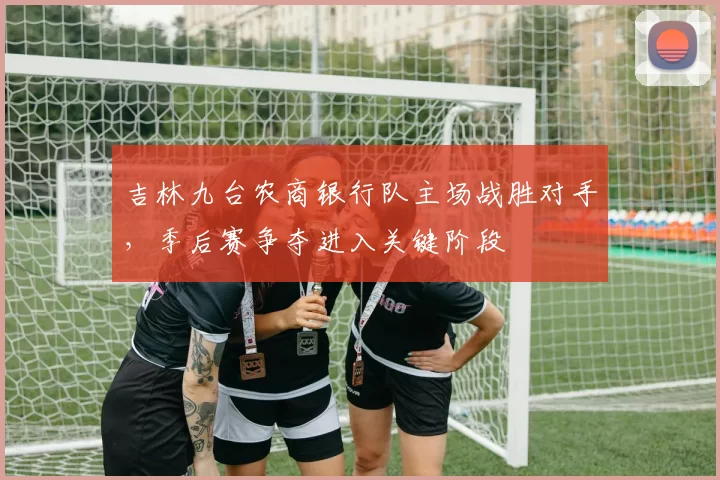 吉林九台农商银行队主场战胜对手，季后赛争夺进入关键阶段