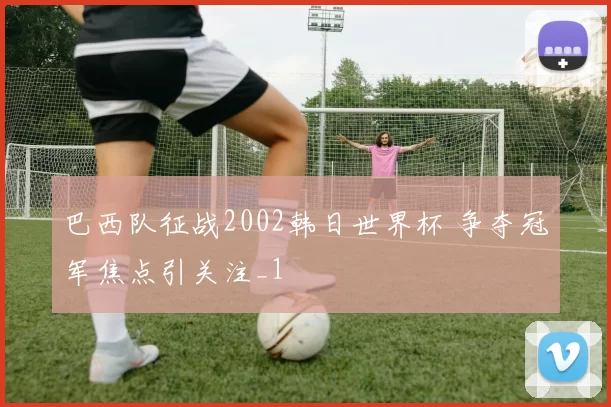 巴西队征战2002韩日世界杯 争夺冠军焦点引关注_1