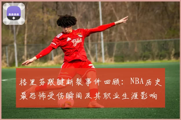 格里芬跟腱断裂事件回顾:NBA历史最恐怖受伤瞬间及其职业生涯影响