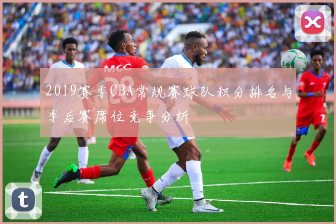 2019赛季CBA常规赛球队积分排名与季后赛席位竞争分析