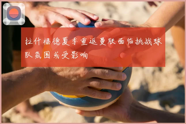 拉什福德夏季重返曼联面临挑战球队氛围或受影响