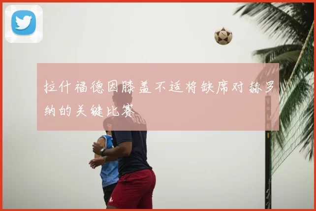 拉什福德因膝盖不适将缺席对赫罗纳的关键比赛