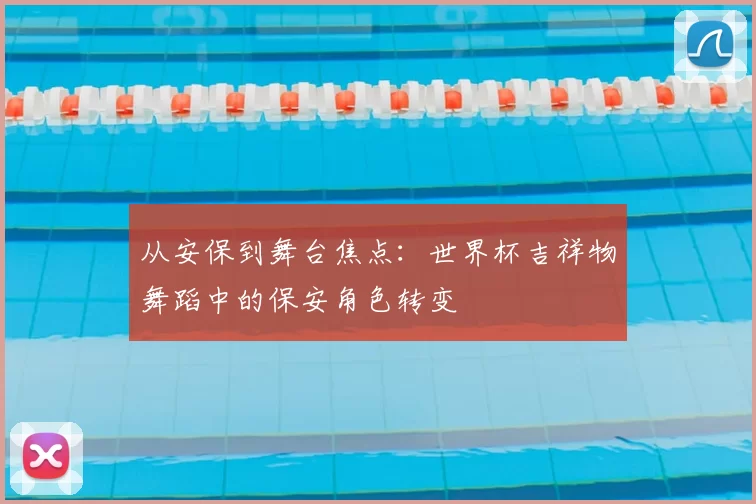 从安保到舞台焦点：世界杯吉祥物舞蹈中的保安角色转变