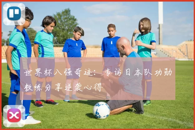 世界杯八强奇迹：专访日本队功勋教练分享逆袭心得