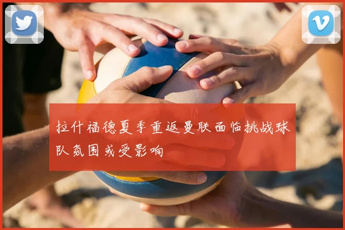 拉什福德夏季重返曼联面临挑战球队氛围或受影响