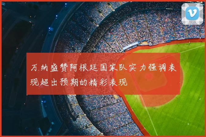 万纳盛赞阿根廷国家队实力强调表现超出预期的精彩表现