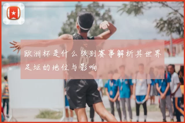 欧洲杯是什么级别赛事解析其世界足坛的地位与影响