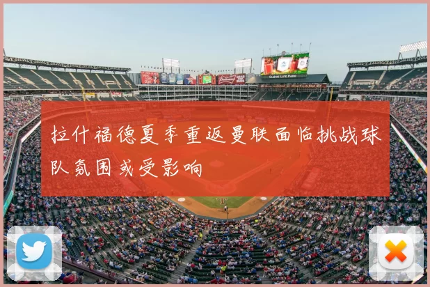 拉什福德夏季重返曼联面临挑战球队氛围或受影响