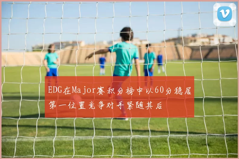 EDG在Major赛积分榜中以60分稳居第一位置竞争对手紧随其后