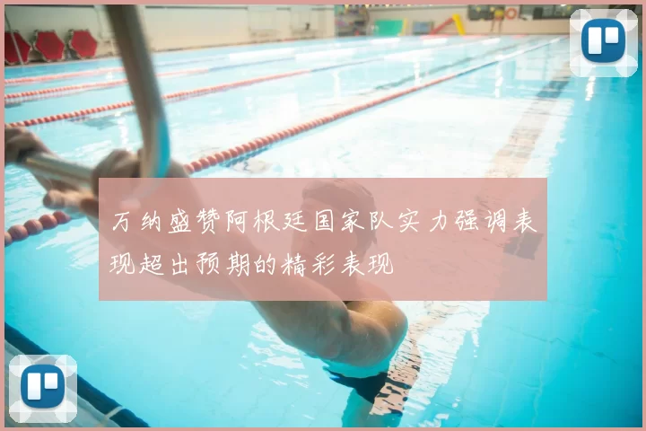 万纳盛赞阿根廷国家队实力强调表现超出预期的精彩表现