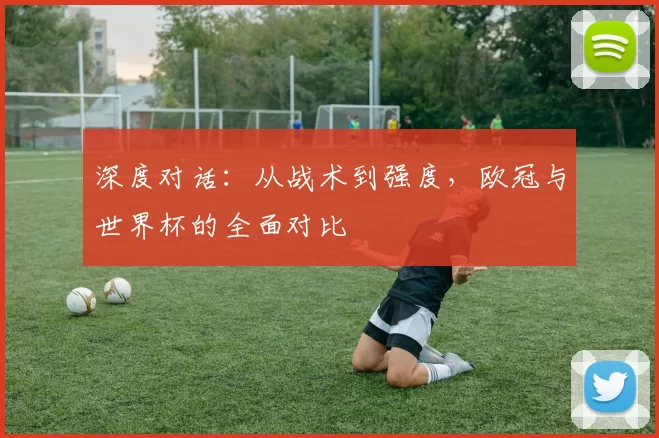 深度对话：从战术到强度，欧冠与世界杯的全面对比