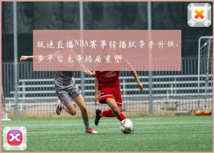 极速直播NBA赛事转播权争夺升级，多平台竞争格局重塑