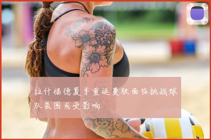 拉什福德夏季重返曼联面临挑战球队氛围或受影响