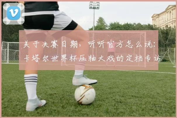 关于决赛日期，听听官方怎么说：卡塔尔世界杯压轴大戏的定档专访