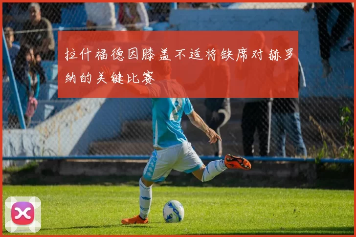 拉什福德因膝盖不适将缺席对赫罗纳的关键比赛