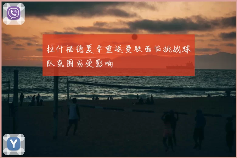 拉什福德夏季重返曼联面临挑战球队氛围或受影响