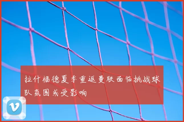 拉什福德夏季重返曼联面临挑战球队氛围或受影响
