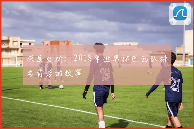 深度分析:2018年世界杯巴西队排名背后的故事