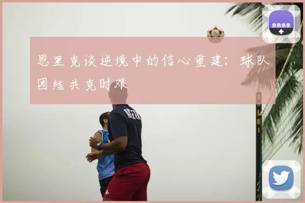 恩里克谈逆境中的信心重建:球队团结共克时艰
