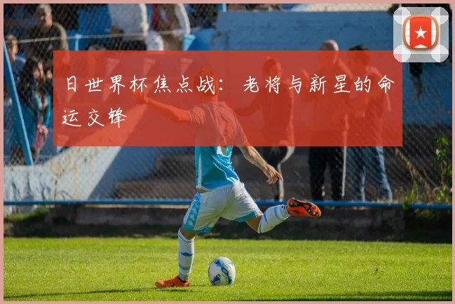 日世界杯焦点战：老将与新星的命运交锋