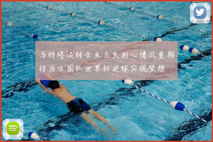 马特塔谈转会米兰失利心情沉重期待为法国队世界杯进球实现梦想
