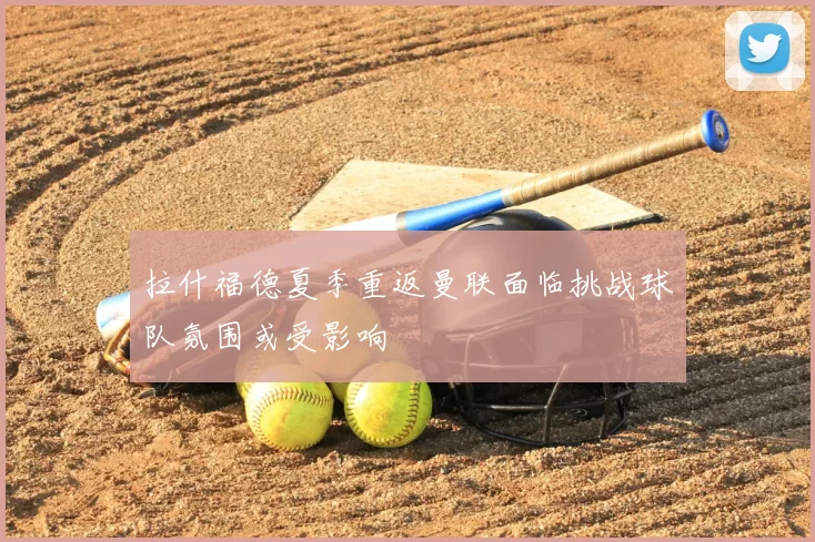 拉什福德夏季重返曼联面临挑战球队氛围或受影响