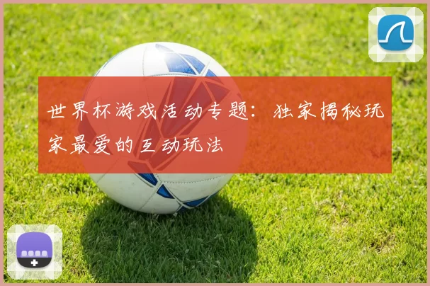 世界杯游戏活动专题：独家揭秘玩家最爱的互动玩法