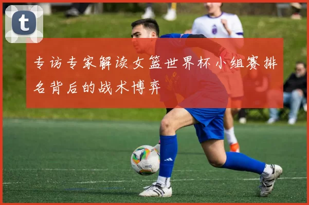 专访专家解读女篮世界杯小组赛排名背后的战术博弈