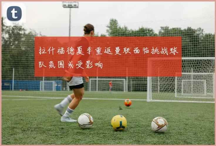 拉什福德夏季重返曼联面临挑战球队氛围或受影响