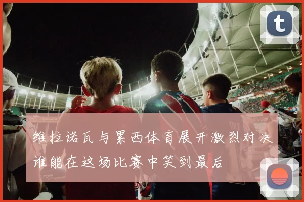 维拉诺瓦与累西体育展开激烈对决谁能在这场比赛中笑到最后