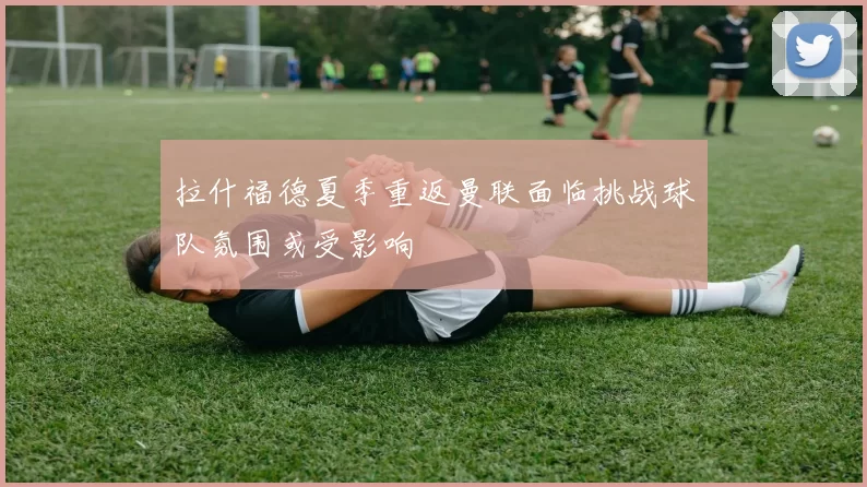 拉什福德夏季重返曼联面临挑战球队氛围或受影响