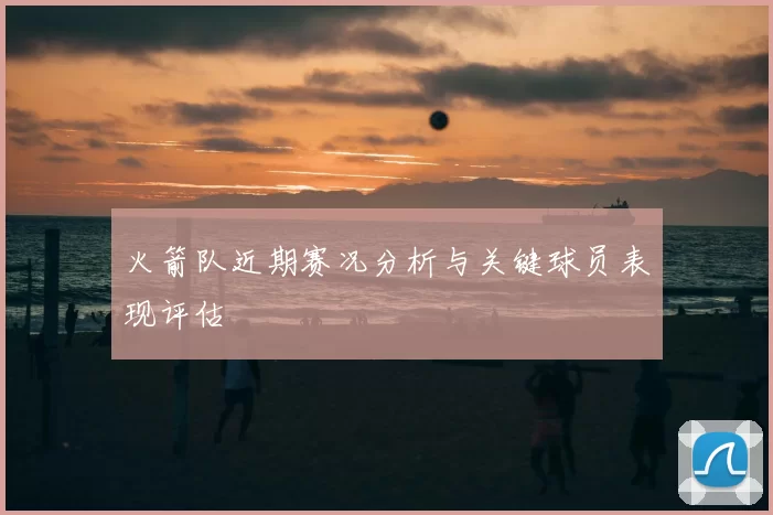 火箭队近期赛况分析与关键球员表现评估