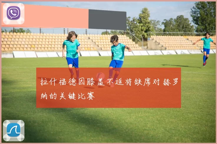拉什福德因膝盖不适将缺席对赫罗纳的关键比赛