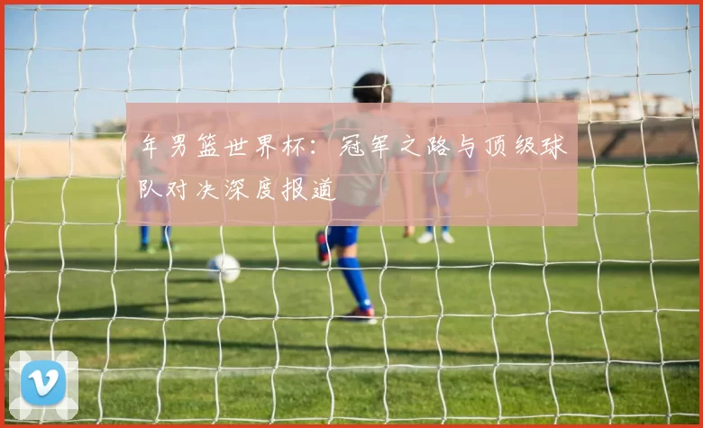 年男篮世界杯:冠军之路与顶级球队对决深度报道