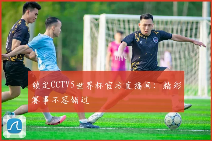 锁定CCTV5世界杯官方直播间：精彩赛事不容错过
