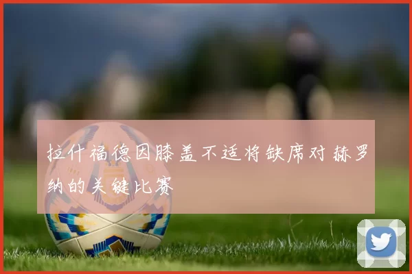 拉什福德因膝盖不适将缺席对赫罗纳的关键比赛